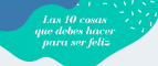 LAS 10 COSAS QUE DEBES HACER PARA SER FELIZ